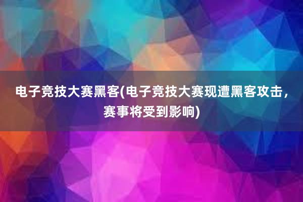 电子竞技大赛黑客(电子竞技大赛现遭黑客攻击，赛事将受到影响)