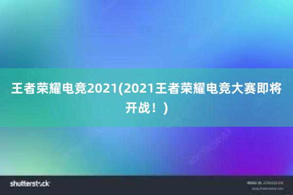 王者荣耀电竞2021(2021王者荣耀电竞大赛即将开战！)