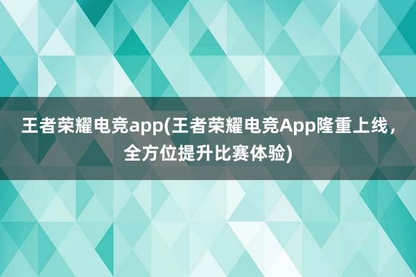 王者荣耀电竞app(王者荣耀电竞App隆重上线，全方位提升比赛体验)