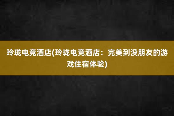 玲珑电竞酒店(玲珑电竞酒店：完美到没朋友的游戏住宿体验)