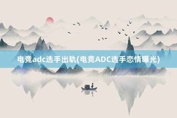 电竞adc选手出轨(电竞ADC选手恋情曝光)