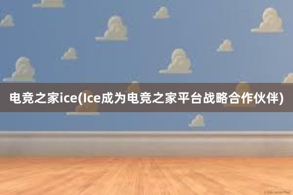 电竞之家ice(Ice成为电竞之家平台战略合作伙伴)