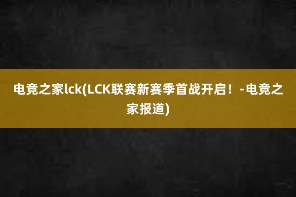 电竞之家lck(LCK联赛新赛季首战开启！-电竞之家报道)