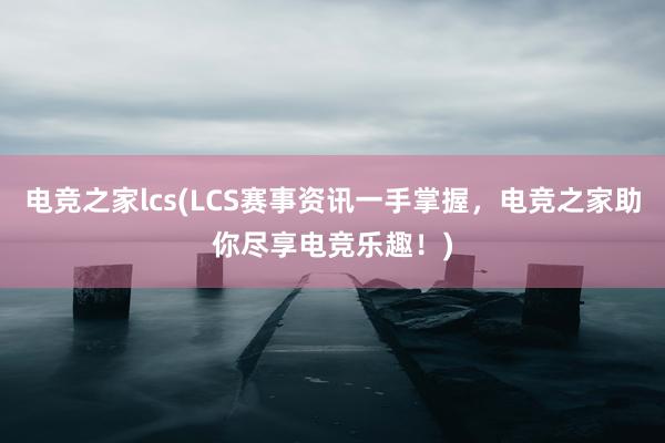 电竞之家lcs(LCS赛事资讯一手掌握，电竞之家助你尽享电竞乐趣！)