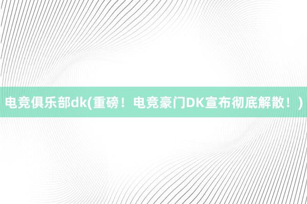 电竞俱乐部dk(重磅！电竞豪门DK宣布彻底解散！)