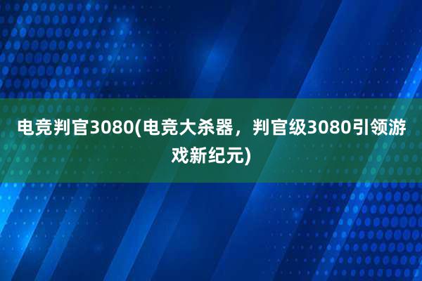 电竞判官3080(电竞大杀器，判官级3080引领游戏新纪元)