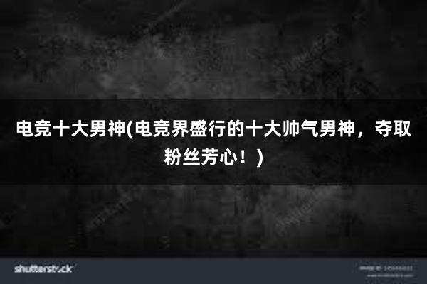 电竞十大男神(电竞界盛行的十大帅气男神，夺取粉丝芳心！)