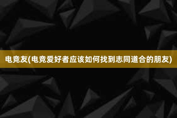 电竞友(电竞爱好者应该如何找到志同道合的朋友)