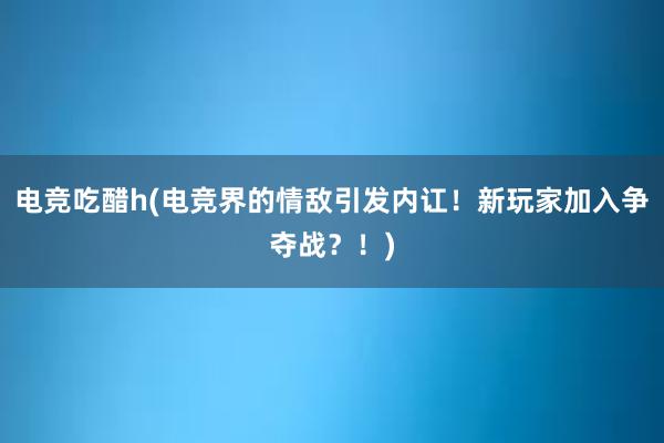 电竞吃醋h(电竞界的情敌引发内讧！新玩家加入争夺战？！)