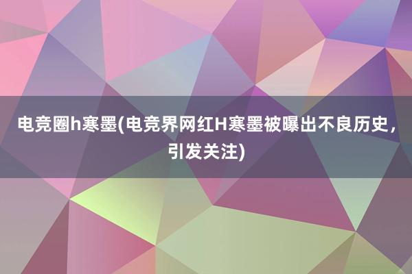 电竞圈h寒墨(电竞界网红H寒墨被曝出不良历史，引发关注)