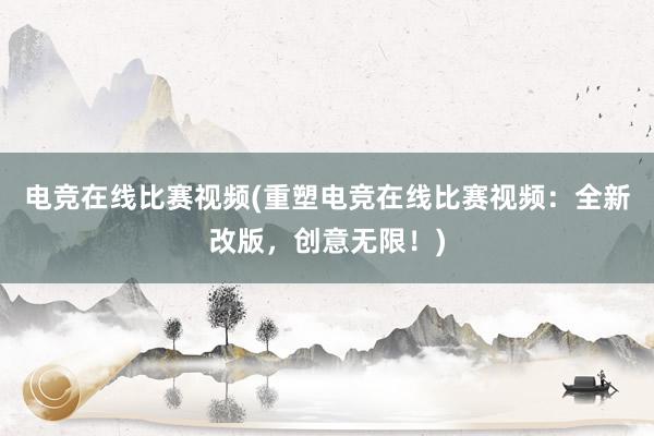 电竞在线比赛视频(重塑电竞在线比赛视频：全新改版，创意无限！)