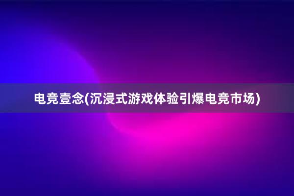 电竞壹念(沉浸式游戏体验引爆电竞市场)