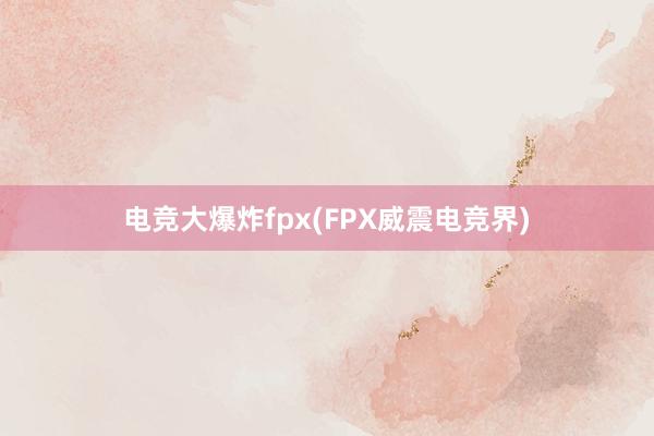 电竞大爆炸fpx(FPX威震电竞界)