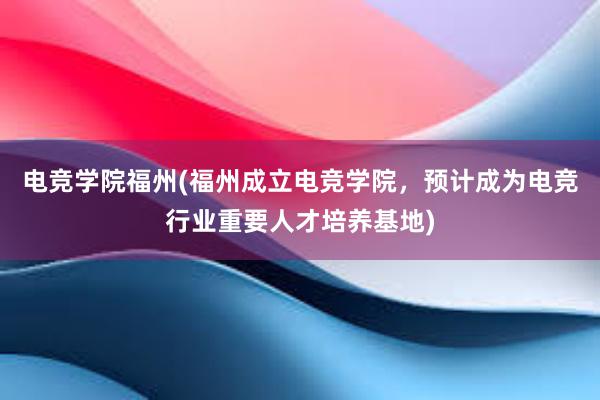 电竞学院福州(福州成立电竞学院，预计成为电竞行业重要人才培养基地)