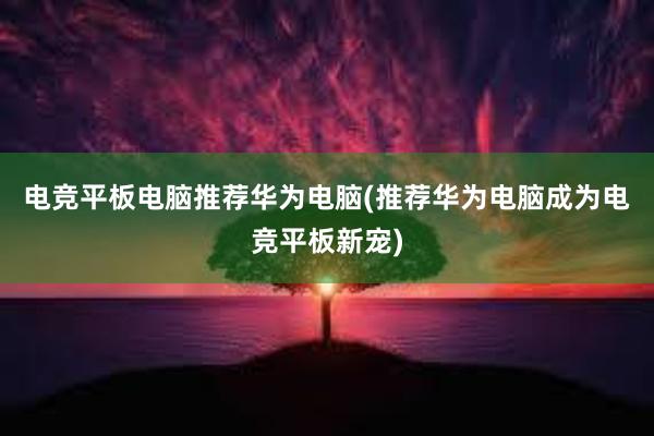 电竞平板电脑推荐华为电脑(推荐华为电脑成为电竞平板新宠)