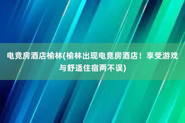 电竞房酒店榆林(榆林出现电竞房酒店！享受游戏与舒适住宿两不误)