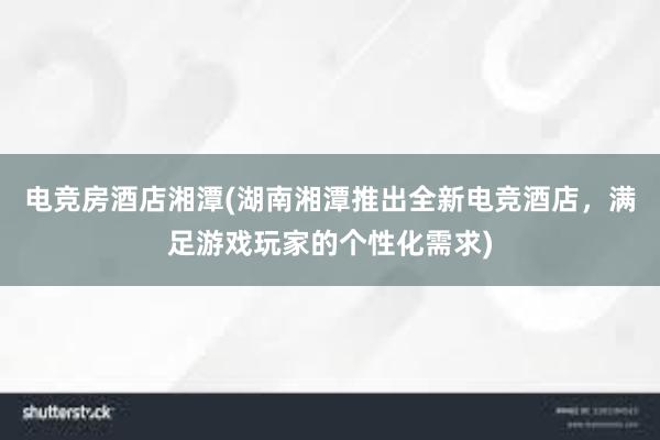 电竞房酒店湘潭(湖南湘潭推出全新电竞酒店，满足游戏玩家的个性化需求)