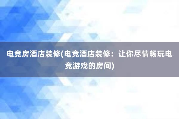 电竞房酒店装修(电竞酒店装修：让你尽情畅玩电竞游戏的房间)