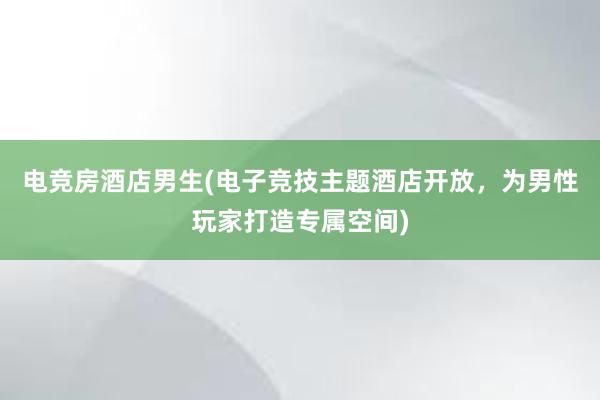 电竞房酒店男生(电子竞技主题酒店开放，为男性玩家打造专属空间)