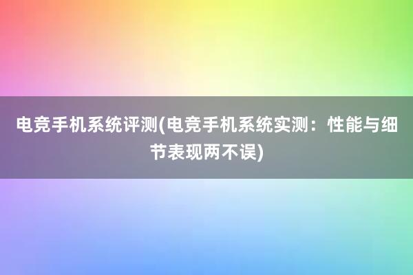 电竞手机系统评测(电竞手机系统实测：性能与细节表现两不误)