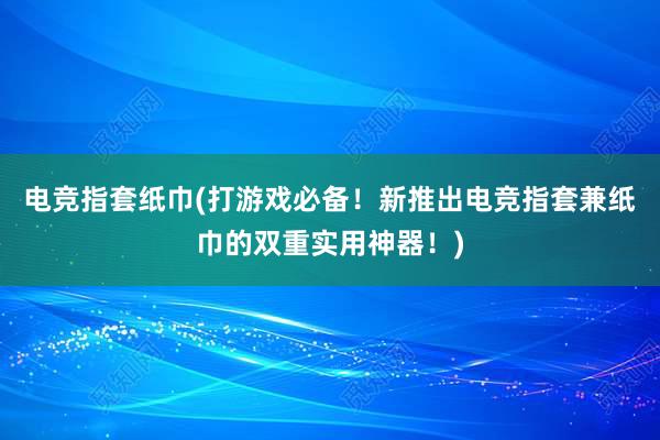 电竞指套纸巾(打游戏必备！新推出电竞指套兼纸巾的双重实用神器！)