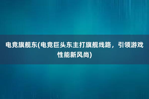 电竞旗舰东(电竞巨头东主打旗舰线路，引领游戏性能新风尚)