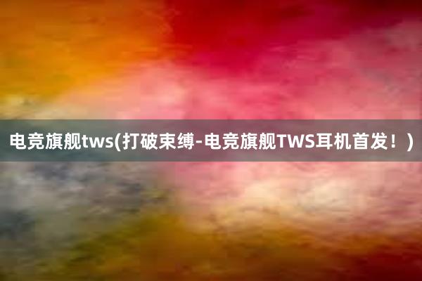 电竞旗舰tws(打破束缚-电竞旗舰TWS耳机首发！)