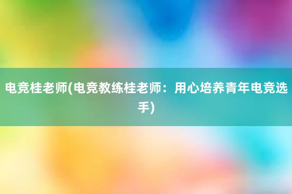 电竞桂老师(电竞教练桂老师：用心培养青年电竞选手)