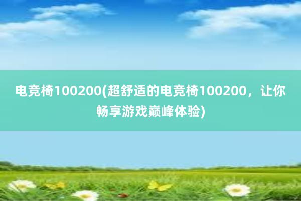 电竞椅100200(超舒适的电竞椅100200，让你畅享游戏巅峰体验)