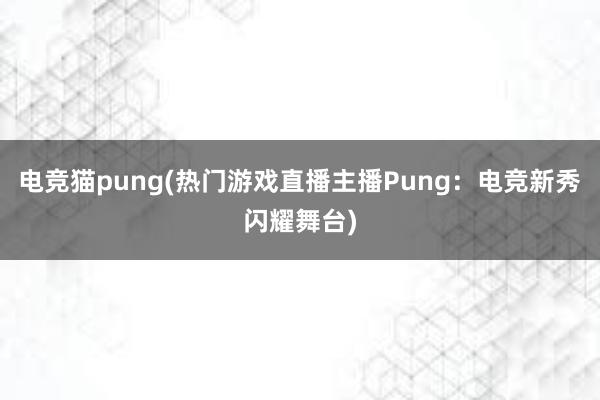 电竞猫pung(热门游戏直播主播Pung：电竞新秀闪耀舞台)