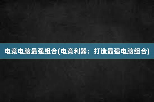 电竞电脑最强组合(电竞利器：打造最强电脑组合)