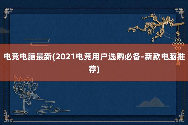 电竞电脑最新(2021电竞用户选购必备-新款电脑推荐)