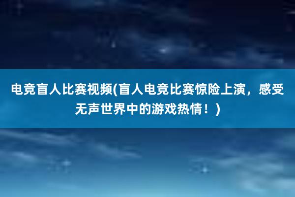 电竞盲人比赛视频(盲人电竞比赛惊险上演，感受无声世界中的游戏热情！)