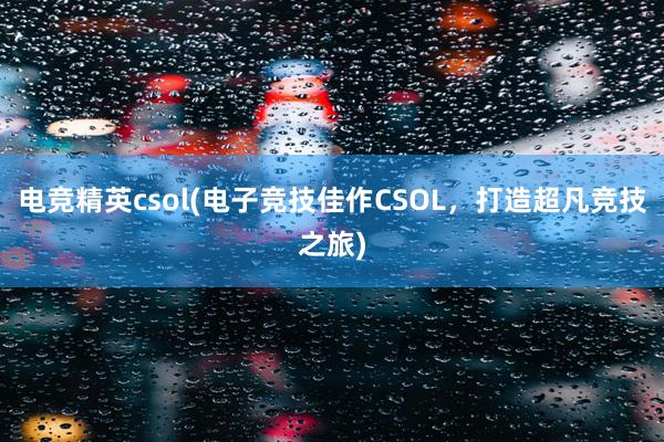 电竞精英csol(电子竞技佳作CSOL，打造超凡竞技之旅)