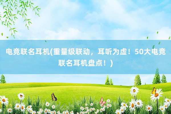 电竞联名耳机(重量级联动，耳听为虚！50大电竞联名耳机盘点！)