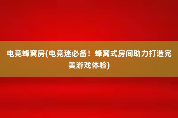 电竞蜂窝房(电竞迷必备！蜂窝式房间助力打造完美游戏体验)