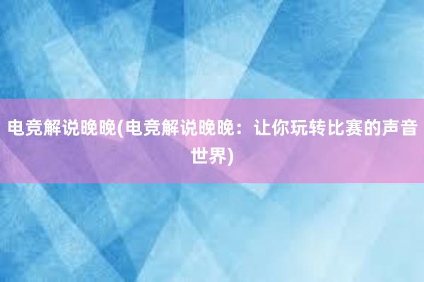 电竞解说晚晚(电竞解说晚晚：让你玩转比赛的声音世界)