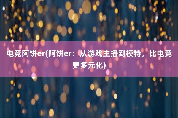 电竞阿饼er(阿饼er：从游戏主播到模特，比电竞更多元化)