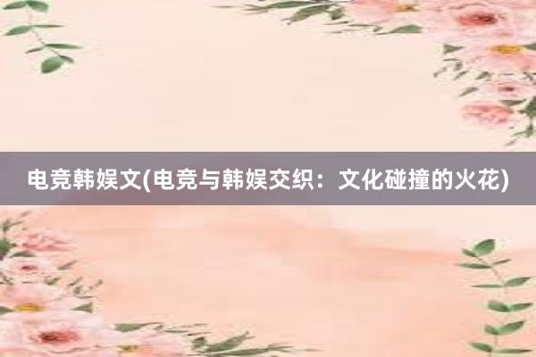 电竞韩娱文(电竞与韩娱交织：文化碰撞的火花)