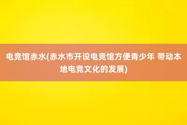 电竞馆赤水(赤水市开设电竞馆方便青少年 带动本地电竞文化的发展)