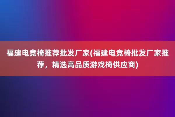 福建电竞椅推荐批发厂家(福建电竞椅批发厂家推荐，精选高品质游戏椅供应商)