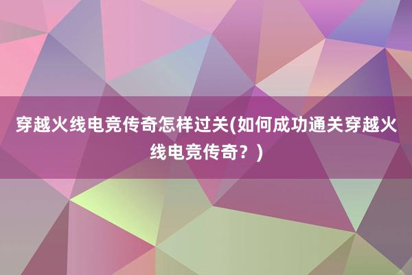 穿越火线电竞传奇怎样过关(如何成功通关穿越火线电竞传奇？)