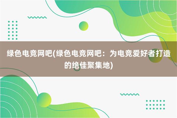 绿色电竞网吧(绿色电竞网吧：为电竞爱好者打造的绝佳聚集地)