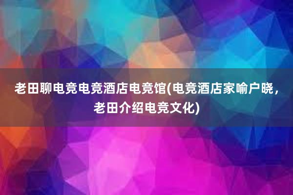 老田聊电竞电竞酒店电竞馆(电竞酒店家喻户晓，老田介绍电竞文化)