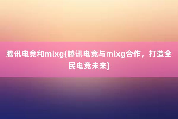 腾讯电竞和mlxg(腾讯电竞与mlxg合作，打造全民电竞未来)