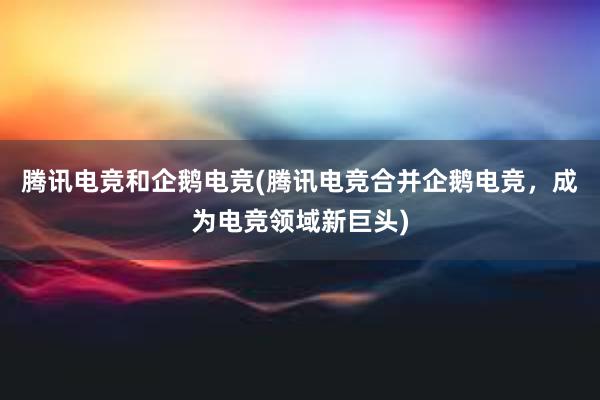 腾讯电竞和企鹅电竞(腾讯电竞合并企鹅电竞，成为电竞领域新巨头)