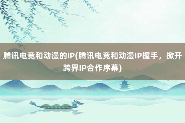 腾讯电竞和动漫的IP(腾讯电竞和动漫IP握手，掀开跨界IP合作序幕)