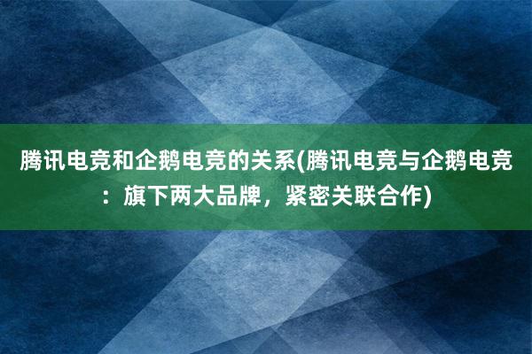 腾讯电竞和企鹅电竞的关系(腾讯电竞与企鹅电竞：旗下两大品牌，紧密关联合作)