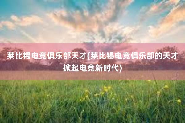 莱比锡电竞俱乐部天才(莱比锡电竞俱乐部的天才掀起电竞新时代)