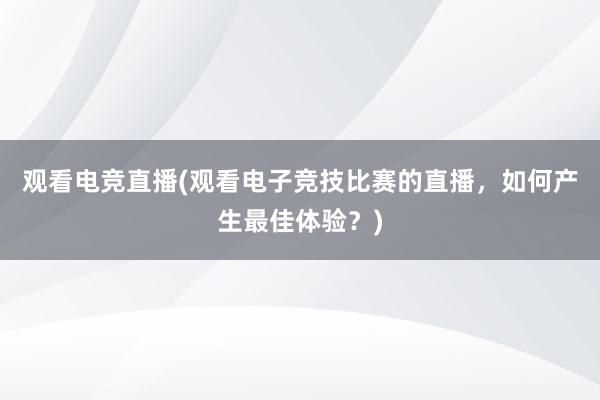 观看电竞直播(观看电子竞技比赛的直播，如何产生最佳体验？)